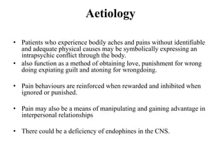 Aetiology
• Patients who experience bodily aches and pains without identifiable
and adequate physical causes may be symbolically expressing an
intrapsychic conflict through the body.
• also function as a method of obtaining love, punishment for wrong
doing expiating guilt and atoning for wrongdoing.
• Pain behaviours are reinforced when rewarded and inhibited when
ignored or punished.
• Pain may also be a means of manipulating and gaining advantage in
interpersonal relationships
• There could be a deficiency of endophines in the CNS.
 