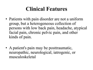 Clinical Features
• Patients with pain disorder are not a uniform
group, but a heterogeneous collection of
persons with low back pain, headache, atypical
facial pain, chronic pelvic pain, and other
kinds of pain.
• A patient's pain may be posttraumatic,
neuropathic, neurological, iatrogenic, or
musculoskeletal
 