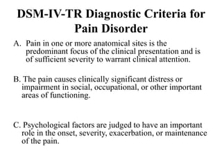 DSM-IV-TR Diagnostic Criteria for
Pain Disorder
A. Pain in one or more anatomical sites is the
predominant focus of the clinical presentation and is
of sufficient severity to warrant clinical attention.
B. The pain causes clinically significant distress or
impairment in social, occupational, or other important
areas of functioning.
C. Psychological factors are judged to have an important
role in the onset, severity, exacerbation, or maintenance
of the pain.
 