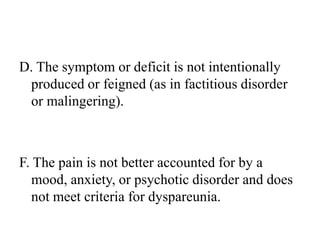 D. The symptom or deficit is not intentionally
produced or feigned (as in factitious disorder
or malingering).
F. The pain is not better accounted for by a
mood, anxiety, or psychotic disorder and does
not meet criteria for dyspareunia.
 