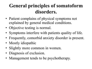 General principles of somatoform
disorders.
• Patient complains of physical symptoms not
explained by general medical conditions.
• Objective testing is normal.
• Symptoms interfere with patients quality of life.
• Frequently, comorbid anxiety disorder is present.
• Mostly idiopathic
• Slightly more common in women.
• Diagnosis of exclusion.
• Management tends to be psychotherapy.
 
