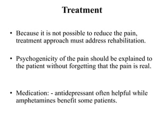 Treatment
• Because it is not possible to reduce the pain,
treatment approach must address rehabilitation.
• Psychogenicity of the pain should be explained to
the patient without forgetting that the pain is real.
• Medication: - antidepressant often helpful while
amphetamines benefit some patients.
 