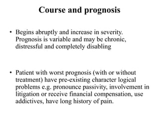 Course and prognosis
• Begins abruptly and increase in severity.
Prognosis is variable and may be chronic,
distressful and completely disabling
• Patient with worst prognosis (with or without
treatment) have pre-existing character logical
problems e.g. pronounce passivity, involvement in
litigation or receive financial compensation, use
addictives, have long history of pain.
 