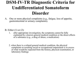 DSM-IV-TR Diagnostic Criteria for
Undifferentiated Somatoform
Disorder
A. One or more physical complaints (e.g., fatigue, loss of appetite,
gastrointestinal or urinary complaints).
B. Either (1) or (2):
1. after appropriate investigation, the symptoms cannot be fully
explained by a known general medical condition or the direct effects
of a substance (e.g., a drug of abuse, a medication)
2. when there is a related general medical condition, the physical
complaints or resulting social or occupational impairment is in excess
of what would be expected from the history, physical examination, or
laboratory findings
 