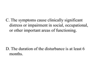 C. The symptoms cause clinically significant
distress or impairment in social, occupational,
or other important areas of functioning.
D. The duration of the disturbance is at least 6
months.
 