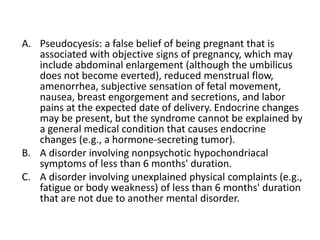 A. Pseudocyesis: a false belief of being pregnant that is
associated with objective signs of pregnancy, which may
include abdominal enlargement (although the umbilicus
does not become everted), reduced menstrual flow,
amenorrhea, subjective sensation of fetal movement,
nausea, breast engorgement and secretions, and labor
pains at the expected date of delivery. Endocrine changes
may be present, but the syndrome cannot be explained by
a general medical condition that causes endocrine
changes (e.g., a hormone-secreting tumor).
B. A disorder involving nonpsychotic hypochondriacal
symptoms of less than 6 months' duration.
C. A disorder involving unexplained physical complaints (e.g.,
fatigue or body weakness) of less than 6 months' duration
that are not due to another mental disorder.
 