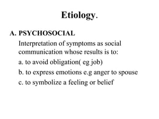 Etiology.
A. PSYCHOSOCIAL
Interpretation of symptoms as social
communication whose results is to:
a. to avoid obligation( eg job)
b. to express emotions e.g anger to spouse
c. to symbolize a feeling or belief
 