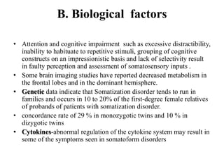 B. Biological factors
• Attention and cognitive impairment such as excessive distractibility,
inability to habituate to repetitive stimuli, grouping of cognitive
constructs on an impressionistic basis and lack of selectivity result
in faulty perception and assessment of somatosensory inputs .
• Some brain imaging studies have reported decreased metabolism in
the frontal lobes and in the dominant hemisphere.
• Genetic data indicate that Somatization disorder tends to run in
families and occurs in 10 to 20% of the first-degree female relatives
of probands of patients with somatization disorder.
• concordance rate of 29 % in monozygotic twins and 10 % in
dizygotic twins
• Cytokines-abnormal regulation of the cytokine system may result in
some of the symptoms seen in somatoform disorders
 