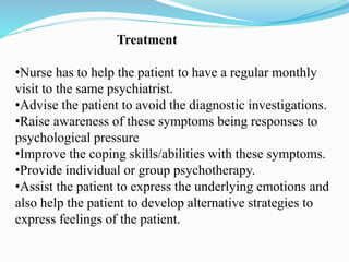 Treatment
•Nurse has to help the patient to have a regular monthly
visit to the same psychiatrist.
•Advise the patient to avoid the diagnostic investigations.
•Raise awareness of these symptoms being responses to
psychological pressure
•Improve the coping skills/abilities with these symptoms.
•Provide individual or group psychotherapy.
•Assist the patient to express the underlying emotions and
also help the patient to develop alternative strategies to
express feelings of the patient.
 
