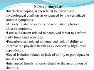 Nursing Diagnosis
•Ineffective coping skills related to unresolved
psychological conflicts as evidenced by the verbalized
somatic symptoms.
•Anxiety related to extreme concern about physical
illness/symptoms.
•Low self-esteem related to perceived threat to perform
daily functional activities.
•Powerlessness related to perceived lack of ability to
improve the physical health as evidenced by high level
dependency.
•Social isolation related to lack of ability to participate in
social events.
•Interrupted family process related to the assumption of
sick role.
 