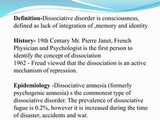 Definition-Dissociative disorder is consciousness,
defined as lack of integration of ,memory and identity
History- 19th Century Mr. Pierre Janet, French
Physician and Psychologist is the first person to
identify the concept of dissociation
1962 - Freud viewed that the dissociation is an active
mechanism of repression.
Epidemiology -Dissociative amnesia (formerly
psychogenic amnesia) s the commonest type of
dissociative disorder. The prevalence of dissociative
fugue is 0.2%, however it is increased during the time
of disaster, accidents and war.
 