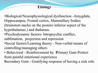 Etiology
•Biological/Neurophysiological dysfunction -Amygdala,
Hippocampus, Frontal cortex, Mammillary bodies
(brainstem nuclei on the postero inferior aspect of the
hypothalamus.) and thalamus.
•Psychodynamic factors- Intrapsychic conflict,
sublimation, projection and repression
•Social factors/Learning theory - Non-verbal means of
controlling/managing others
• Behavioral - Reinforcement by Primary Gain Protect
from painful emotional experience
Secondary Gain - Gratifying response of having a sick role
 