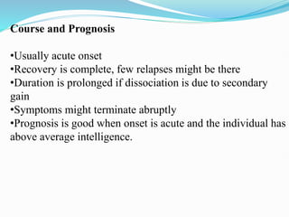 Course and Prognosis
•Usually acute onset
•Recovery is complete, few relapses might be there
•Duration is prolonged if dissociation is due to secondary
gain
•Symptoms might terminate abruptly
•Prognosis is good when onset is acute and the individual has
above average intelligence.
 
