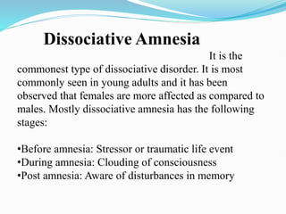 Dissociative Amnesia
It is the
commonest type of dissociative disorder. It is most
commonly seen in young adults and it has been
observed that females are more affected as compared to
males. Mostly dissociative amnesia has the following
stages:
•Before amnesia: Stressor or traumatic life event
•During amnesia: Clouding of consciousness
•Post amnesia: Aware of disturbances in memory
 