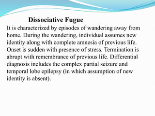 Dissociative Fugue
It is characterized by episodes of wandering away from
home. During the wandering, individual assumes new
identity along with complete amnesia of previous life.
Onset is sudden with presence of stress. Termination is
abrupt with remembrance of previous life. Differential
diagnosis includes the complex partial seizure and
temporal lobe epilepsy (in which assumption of new
identity is absent).
 
