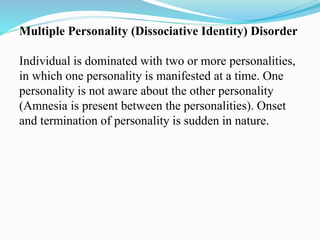 Multiple Personality (Dissociative Identity) Disorder
Individual is dominated with two or more personalities,
in which one personality is manifested at a time. One
personality is not aware about the other personality
(Amnesia is present between the personalities). Onset
and termination of personality is sudden in nature.
 
