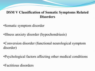 DSM V Classification of Somatic Symptoms Related
Disorders
•Somatic symptom disorder
•Illness anxiety disorder (hypochondriasis)
•Conversion disorder (functional neurological symptom
disorder)
•Psychological factors affecting other medical conditions
•Factitious disorders
 