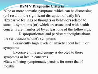 DSM V Diagnostic Criteria
•One or more somatic symptoms which can be distressing
(or) result in the significant disruption of daily life
•Excessive feelings or thoughts or behaviors related to
somatic symptoms (or) which are associated with health
concerns are manifested by at least one of the followings:
Disproportionate and persistent thoughts about
the seriousness of one's symptoms
Persistently high levels of anxiety about health or
symptoms
Excessive time and energy is devoted to these
symptoms or health concerns
•State of being symptomatic persists for more than 6
months
 