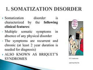  Somatization disorder is
characterized by the following
clinical features:
• Multiple somatic symptoms in
absence of any physical disorder
• The symptoms are recurrent and
chronic (at least 2 year duration is
needed for diagnosis)
 ALSO KNOWN AS BRIQUET’S
SYNDROMES
 