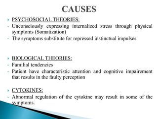  PSYCHOSOCIAL THEORIES:
• Unconsciously expressing internalized stress through physical
symptoms (Somatization)
• The symptoms substitute for repressed instinctual impulses
 BIOLOGICAL THEORIES:
• Familial tendencies
• Patient have characteristic attention and cognitive impairement
that results in the faulty perception
 CYTOKINES:
• Abnormal regulation of the cytokine may result in some of the
symptoms.
 