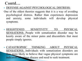  DEFENSE AGAINST PSYCHOLOGICAL DISTRESS:
One of the oldest theories suggests that it is a way of avoiding
psychological distress. Rather than experiences depression
and anxiety, some individuals will develop physical
symptoms.
 HEIGHTENED SENSITIVITY TO PHYSICAL
SENSATIONS: People with somatization disorder may be
keenly aware of the minor pains and discomforts that most
people simply ignores.
 CATASTROPHIC THINKING ABOUT PHYSICAL
SENSATIONS: Individuals with somatization disorders are
thus more likely to believe that vague physical symptoms are
indicators of serious disease and need to seek treatment.
 