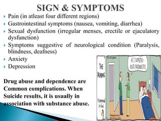  Pain (in atleast four different regions)
 Gastrointestinal symptoms (nausea, vomiting, diarrhea)
 Sexual dysfunction (irregular menses, erectile or ejaculatory
dysfunction)
 Symptoms suggestive of neurological condition (Paralysis,
blindness, deafness)
 Anxiety
 Depression
Drug abuse and dependence are
Common complications. When
Suicide results, it is usually in
association with substance abuse.
 
