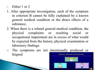 C. Either 1 or 2
1. After appropriate investigation, each of the symptom
in criterion B cannot be fully explained by a known
general medical condition or the direct effects of a
substance.
2. When there is a related general medical condition, the
physical complaints or resulting social or
occupational impairment are in excess of what would
be expected from the history, physical examination or
laboratory findings.
D. The symptoms are not intentionally produced or
feigned
 