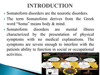  Somatoform disorders are the neurotic disorders.
 The term Somatoform derives from the Greek
word “Soma” means body & mind.
 Somatoform disorders are mental illness
characterized by the presentation of physical
symptoms with no medical explanations. The
symptoms are severe enough to interfere with the
patients ability to function in social or occupational
activities.
 
