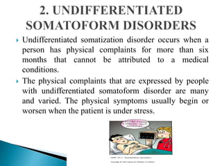  Undifferentiated somatization disorder occurs when a
person has physical complaints for more than six
months that cannot be attributed to a medical
conditions.
 The physical complaints that are expressed by people
with undifferentiated somatoform disorder are many
and varied. The physical symptoms usually begin or
worsen when the patient is under stress.
 