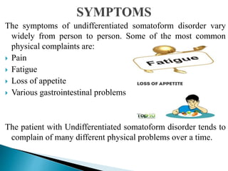 The symptoms of undifferentiated somatoform disorder vary
widely from person to person. Some of the most common
physical complaints are:
 Pain
 Fatigue
 Loss of appetite
 Various gastrointestinal problems
The patient with Undifferentiated somatoform disorder tends to
complain of many different physical problems over a time.
 
