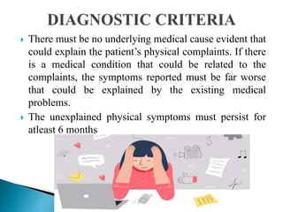  There must be no underlying medical cause evident that
could explain the patient’s physical complaints. If there
is a medical condition that could be related to the
complaints, the symptoms reported must be far worse
that could be explained by the existing medical
problems.
 The unexplained physical symptoms must persist for
atleast 6 months
 