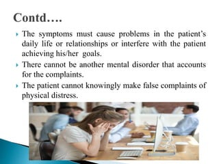  The symptoms must cause problems in the patient’s
daily life or relationships or interfere with the patient
achieving his/her goals.
 There cannot be another mental disorder that accounts
for the complaints.
 The patient cannot knowingly make false complaints of
physical distress.
 