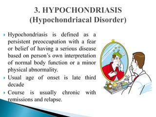  Hypochondriasis is defined as a
persistent preoccupation with a fear
or belief of having a serious disease
based on person’s own interpretation
of normal body function or a minor
physical abnormality.
 Usual age of onset is late third
decade
 Course is usually chronic with
remissions and relapse.
 