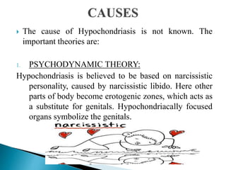  The cause of Hypochondriasis is not known. The
important theories are:
1. PSYCHODYNAMIC THEORY:
Hypochondriasis is believed to be based on narcissistic
personality, caused by narcissistic libido. Here other
parts of body become erotogenic zones, which acts as
a substitute for genitals. Hypochondriacally focused
organs symbolize the genitals.
 