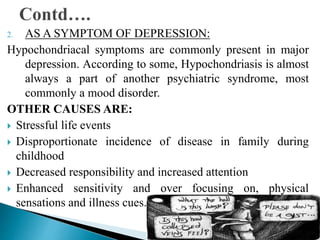 2. AS A SYMPTOM OF DEPRESSION:
Hypochondriacal symptoms are commonly present in major
depression. According to some, Hypochondriasis is almost
always a part of another psychiatric syndrome, most
commonly a mood disorder.
OTHER CAUSES ARE:
 Stressful life events
 Disproportionate incidence of disease in family during
childhood
 Decreased responsibility and increased attention
 Enhanced sensitivity and over focusing on, physical
sensations and illness cues.
 