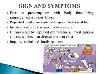  Fear or preoccupation with body functioning
misperceived as major illness.
 Repeated healthcare visits seeking verification of fear.
 Involvement of one or more body systems.
 Unconvinced by repeated examinations, investigations
and reassurance that disease does not exist
 Impaired social and family relations.
 