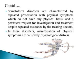 Somatoform disorders are characterized by
repeated presentation with physical symptoms
which do not have any physical basis, and a
persistent request for investigation and treatment
despite repeated assurance by the treating doctors.
 In these disorders, manifestation of physical
symptoms are caused by psychological distress.
 