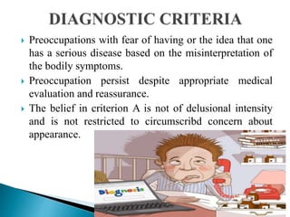  Preoccupations with fear of having or the idea that one
has a serious disease based on the misinterpretation of
the bodily symptoms.
 Preoccupation persist despite appropriate medical
evaluation and reassurance.
 The belief in criterion A is not of delusional intensity
and is not restricted to circumscribd concern about
appearance.
 
