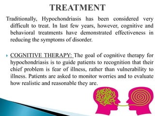 Traditionally, Hypochondriasis has been considered very
difficult to treat. In last few years, however, cognitive and
behavioral treatments have demonstrated effectiveness in
reducing the symptoms of disorder.
 COGNITIVE THERAPY: The goal of cognitive therapy for
hypochondriasis is to guide patients to recognition that their
chief problem is fear of illness, rather than vulnerability to
illness. Patients are asked to monitor worries and to evaluate
how realistic and reasonable they are.
 