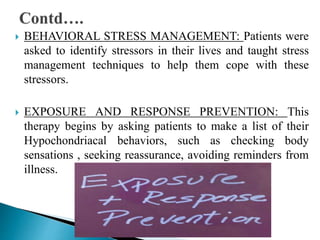  BEHAVIORAL STRESS MANAGEMENT: Patients were
asked to identify stressors in their lives and taught stress
management techniques to help them cope with these
stressors.
 EXPOSURE AND RESPONSE PREVENTION: This
therapy begins by asking patients to make a list of their
Hypochondriacal behaviors, such as checking body
sensations , seeking reassurance, avoiding reminders from
illness.
 