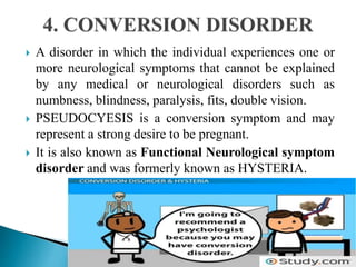  A disorder in which the individual experiences one or
more neurological symptoms that cannot be explained
by any medical or neurological disorders such as
numbness, blindness, paralysis, fits, double vision.
 PSEUDOCYESIS is a conversion symptom and may
represent a strong desire to be pregnant.
 It is also known as Functional Neurological symptom
disorder and was formerly known as HYSTERIA.
 