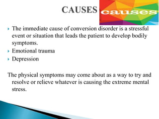  The immediate cause of conversion disorder is a stressful
event or situation that leads the patient to develop bodily
symptoms.
 Emotional trauma
 Depression
The physical symptoms may come about as a way to try and
resolve or relieve whatever is causing the extreme mental
stress.
 