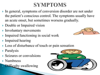  In general, symptoms of conversion disorder are not under
the patient’s conscious control. The symptoms usually have
an acute onset, but sometimes worsens gradually.
 Double or Impaired vision
 Involuntary movements
 Impaired functioning in social work
 Impaired hearing
 Loss of disturbance of touch or pain sensation
 Paralysis
 Seizures or convulsions
 Numbness
 Difficulty swallowing
 