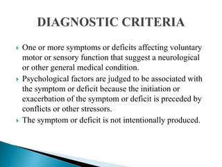  One or more symptoms or deficits affecting voluntary
motor or sensory function that suggest a neurological
or other general medical condition.
 Psychological factors are judged to be associated with
the symptom or deficit because the initiation or
exacerbation of the symptom or deficit is preceded by
conflicts or other stressors.
 The symptom or deficit is not intentionally produced.
 