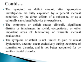  The symptom or deficit cannot, after appropriate
investigation, be fully explained by a general medical
condition, by the direct effects of a substance, or as a
culturally sanctioned behavior or experience.
 The symptoms or deficit causes clinically significant
distress or impairment in social, occupational, or other
important areas of functioning or warrants medical
evaluations.
 The symptom or deficit is not limited to pain or sexual
dysfunction, does not occur exclusively during the course of
somatization disorder, and is not better accounted for by
another mental disorder.
 
