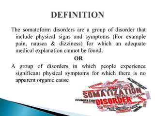 The somatoform disorders are a group of disorder that
include physical signs and symptoms (For example
pain, nausea & dizziness) for which an adequate
medical explanation cannot be found.
OR
A group of disorders in which people experience
significant physical symptoms for which there is no
apparent organic cause
 
