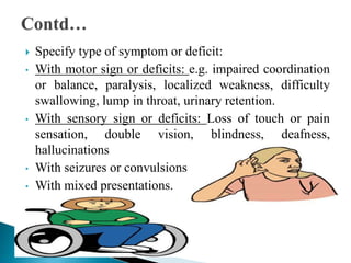  Specify type of symptom or deficit:
• With motor sign or deficits: e.g. impaired coordination
or balance, paralysis, localized weakness, difficulty
swallowing, lump in throat, urinary retention.
• With sensory sign or deficits: Loss of touch or pain
sensation, double vision, blindness, deafness,
hallucinations
• With seizures or convulsions
• With mixed presentations.
 