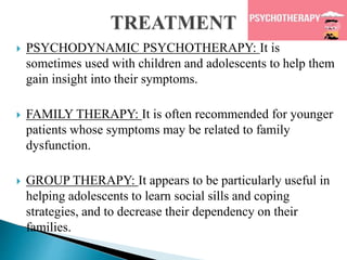  PSYCHODYNAMIC PSYCHOTHERAPY: It is
sometimes used with children and adolescents to help them
gain insight into their symptoms.
 FAMILY THERAPY: It is often recommended for younger
patients whose symptoms may be related to family
dysfunction.
 GROUP THERAPY: It appears to be particularly useful in
helping adolescents to learn social sills and coping
strategies, and to decrease their dependency on their
families.
 