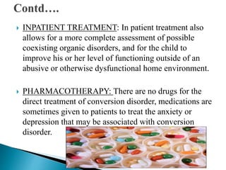  INPATIENT TREATMENT: In patient treatment also
allows for a more complete assessment of possible
coexisting organic disorders, and for the child to
improve his or her level of functioning outside of an
abusive or otherwise dysfunctional home environment.
 PHARMACOTHERAPY: There are no drugs for the
direct treatment of conversion disorder, medications are
sometimes given to patients to treat the anxiety or
depression that may be associated with conversion
disorder.
 