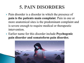  Pain disorder is a disorder in which the presence of
pain is the patients main complaint. Pain in one or
more anatomical sites is the predominant complaint and
is severe enough to require medical or therapeutic
intervention.
 Earlier name for this disorder include Psychogenic
pain disorder and somatoform pain disorder.
 